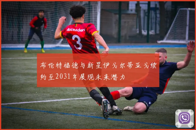 布伦特福德与新星伊戈尔蒂亚戈续约至2031年展现未来潜力