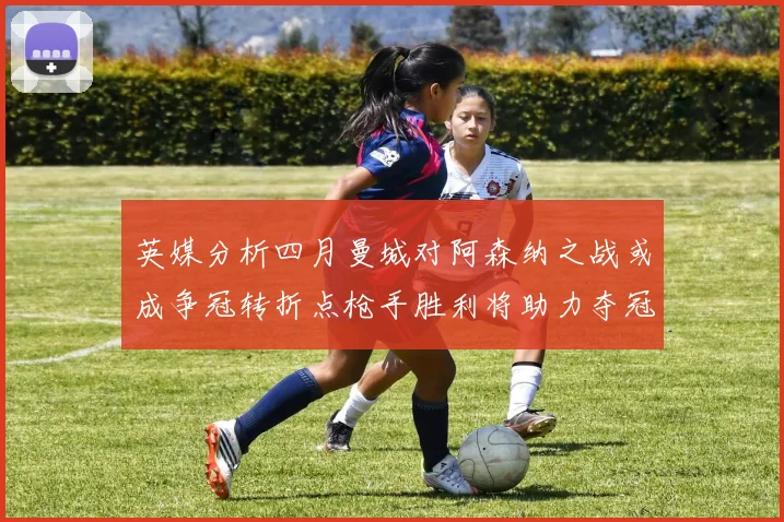 英媒分析四月曼城对阿森纳之战或成争冠转折点枪手胜利将助力夺冠希望