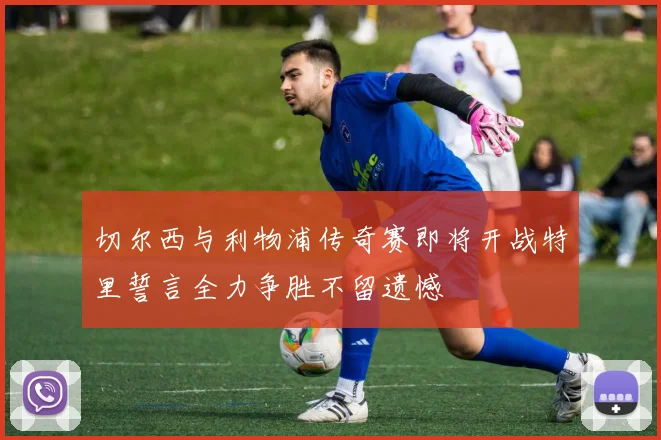 切尔西与利物浦传奇赛即将开战特里誓言全力争胜不留遗憾