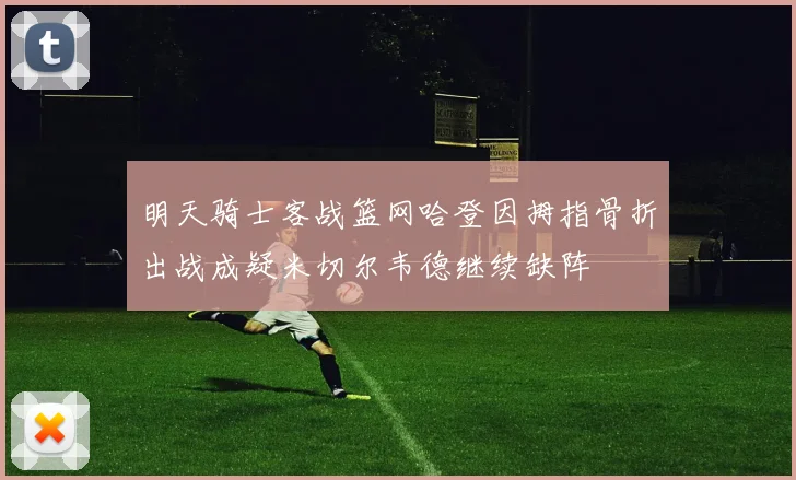明天骑士客战篮网哈登因拇指骨折出战成疑米切尔韦德继续缺阵