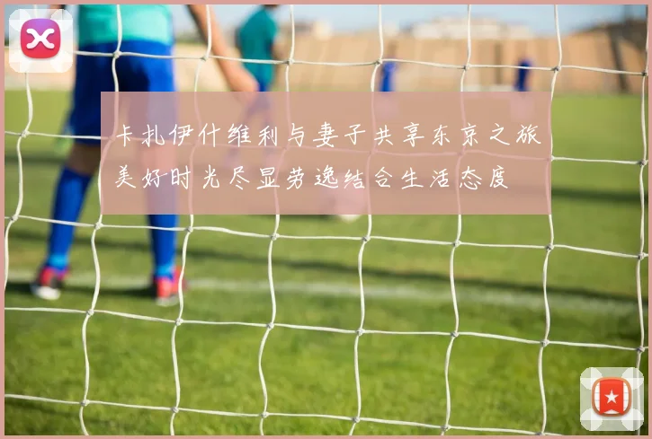 卡扎伊什维利与妻子共享东京之旅美好时光尽显劳逸结合生活态度