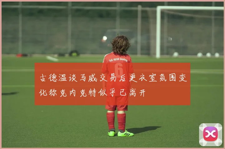 古德温谈马威交易后更衣室氛围变化称克内克特似乎已离开