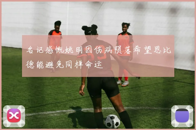 名记感慨姚明因伤病陨落希望恩比德能避免同样命运