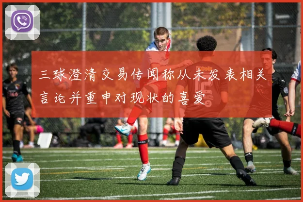 三球澄清交易传闻称从未发表相关言论并重申对现状的喜爱