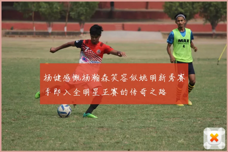 杨健感慨杨瀚森笑容似姚明新秀赛季即入全明星正赛的传奇之路
