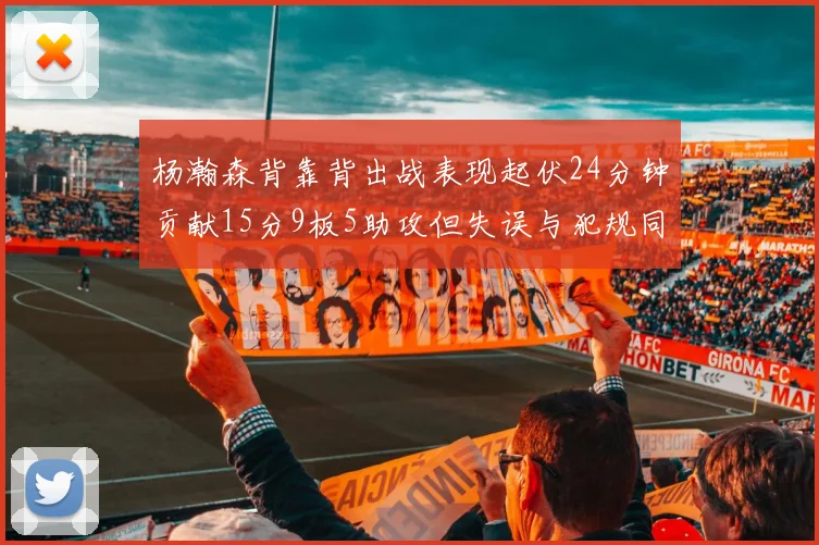 杨瀚森背靠背出战表现起伏24分钟贡献15分9板5助攻但失误与犯规同样引人关注