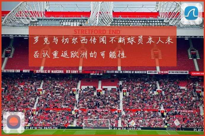 罗克与切尔西传闻不断球员本人未否认重返欧洲的可能性