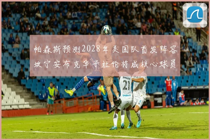 帕森斯预测2028年美国队首发阵容坎宁安布克华子杜伦将成核心球员
