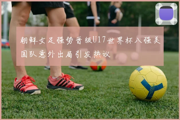 朝鲜女足强势晋级U17世界杯八强美国队意外出局引发热议