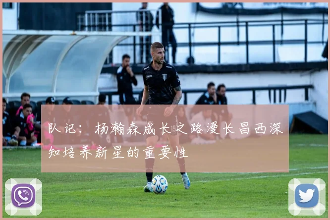 队记：杨瀚森成长之路漫长昌西深知培养新星的重要性