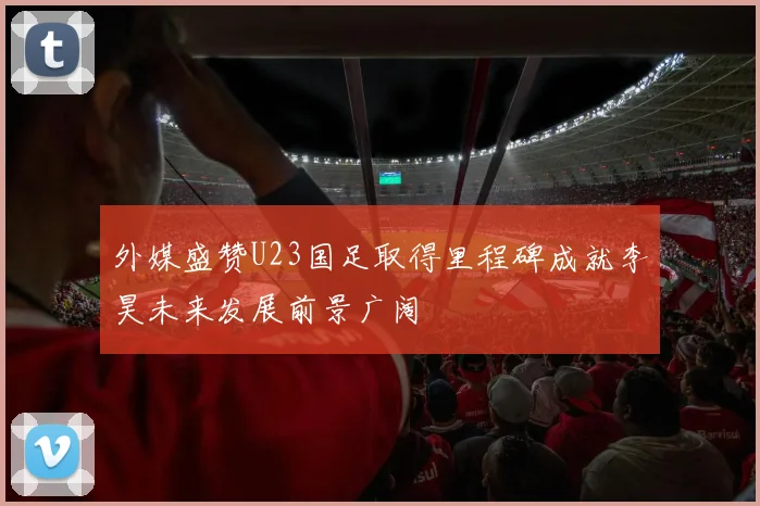 外媒盛赞U23国足取得里程碑成就李昊未来发展前景广阔