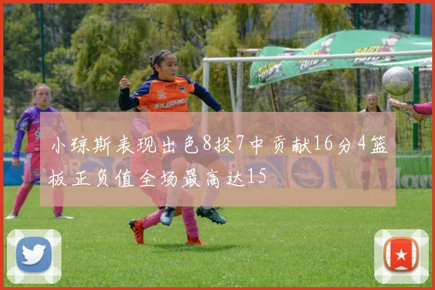 小琼斯表现出色8投7中贡献16分4篮板正负值全场最高达15