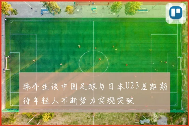 韩乔生谈中国足球与日本U23差距期待年轻人不断努力实现突破