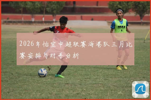 2026年怡宝中超联赛海港队三月比赛安排与对手分析