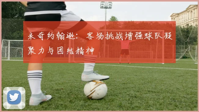 米奇约翰逊：客场挑战增强球队凝聚力与团结精神
