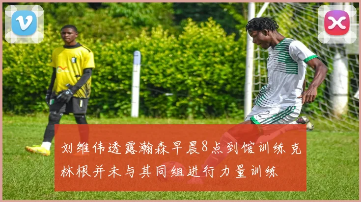 刘维伟透露瀚森早晨8点到馆训练克林根并未与其同组进行力量训练