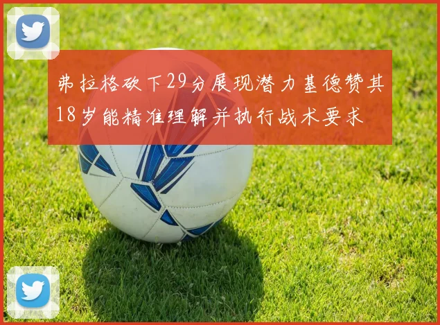 弗拉格砍下29分展现潜力基德赞其18岁能精准理解并执行战术要求