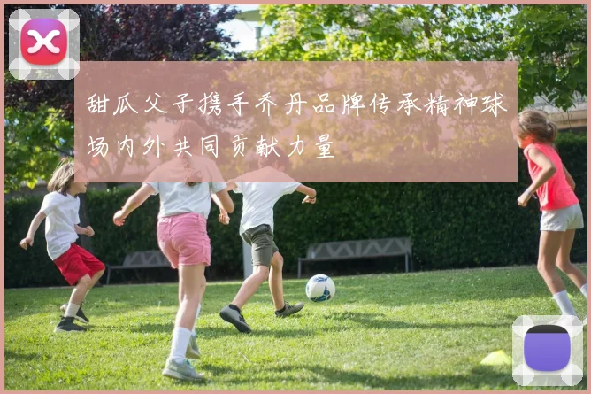 甜瓜父子携手乔丹品牌传承精神球场内外共同贡献力量