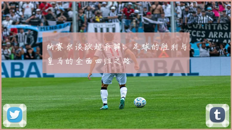 纳赛尔谈欧超和解：足球的胜利与皇马的全面回归之路