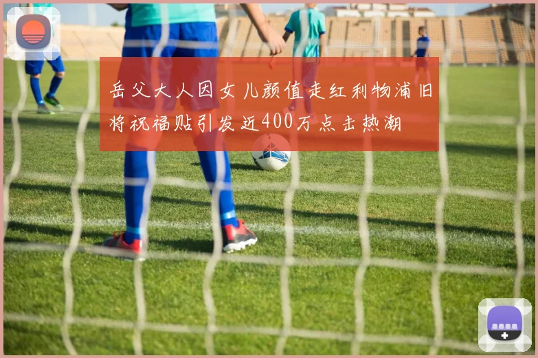 岳父大人因女儿颜值走红利物浦旧将祝福贴引发近400万点击热潮