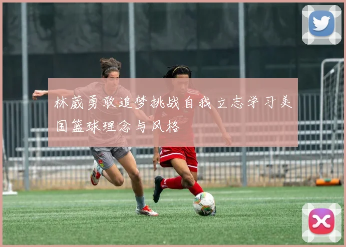 林葳勇敢追梦挑战自我立志学习美国篮球理念与风格