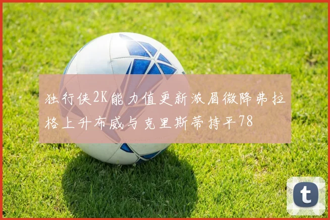 独行侠2K能力值更新浓眉微降弗拉格上升布威与克里斯蒂持平78