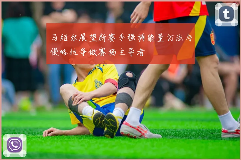 马绍尔展望新赛季强调能量打法与侵略性争做赛场主导者
