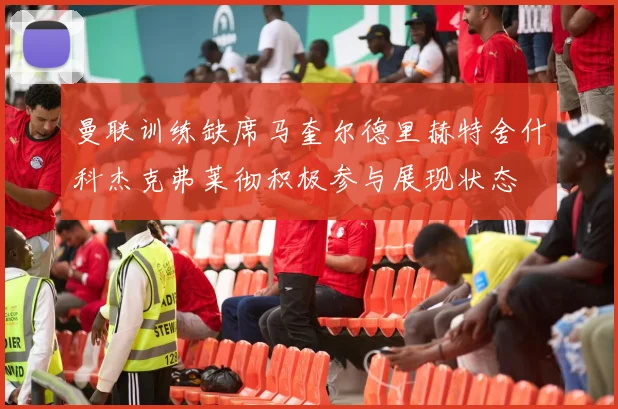曼联训练缺席马奎尔德里赫特舍什科杰克弗莱彻积极参与展现状态
